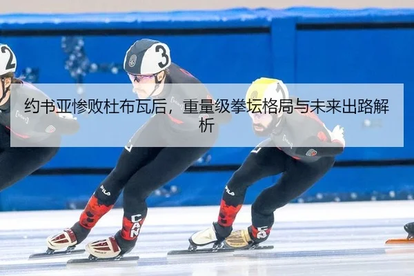 约书亚惨败杜布瓦后，重量级拳坛格局与未来出路解析
